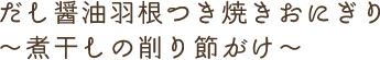 だし醤油羽根つき焼きおにぎり~煮干しの削り節がけ~