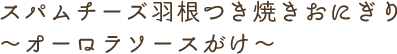 スパムチーズ羽根つき焼きおにぎり~オーロラソースがけ~